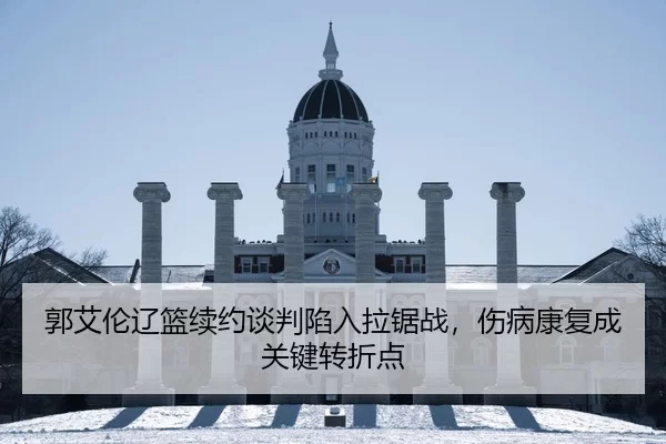 郭艾伦辽篮续约谈判陷入拉锯战，伤病康复成关键转折点
