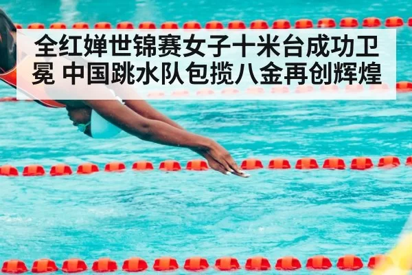 全红婵世锦赛女子十米台成功卫冕 中国跳水队包揽八金再创辉煌
